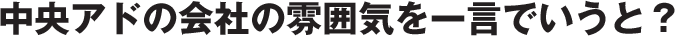 中央アドの会社の雰囲気を一言でいうと？